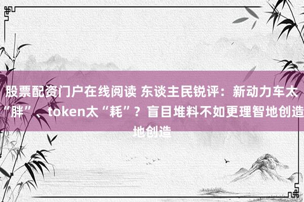 股票配资门户在线阅读 东谈主民锐评：新动力车太“胖”、token太“耗”？盲目堆料不如更理智地创造
