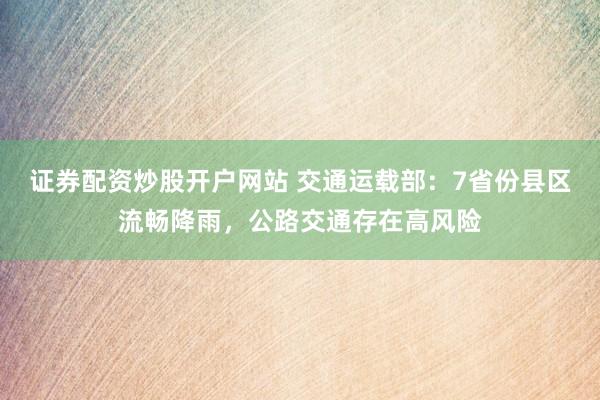 证券配资炒股开户网站 交通运载部：7省份县区流畅降雨，公路交通存在高风险