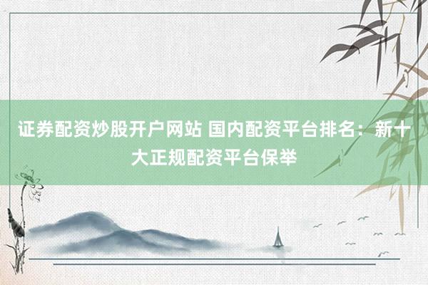 证券配资炒股开户网站 国内配资平台排名：新十大正规配资平台保举