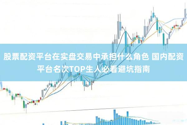 股票配资平台在实盘交易中承担什么角色 国内配资平台名次TOP生人必看避坑指南