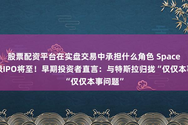 股票配资平台在实盘交易中承担什么角色 SpaceX史诗级IPO将至！早期投资者直言：与特斯拉归拢“仅仅本事问题”