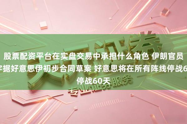 股票配资平台在实盘交易中承担什么角色 伊朗官员：字据好意思伊初步合同草案 好意思将在所有阵线停战60天
