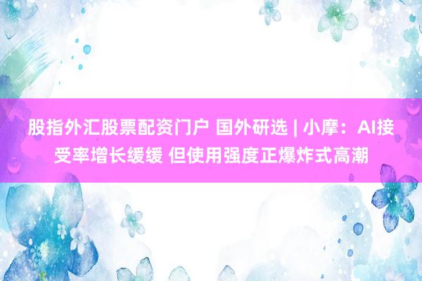 股指外汇股票配资门户 国外研选 | 小摩：AI接受率增长缓缓 但使用强度正爆炸式高潮