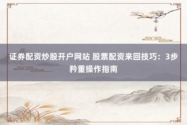 证券配资炒股开户网站 股票配资来回技巧：3步矜重操作指南