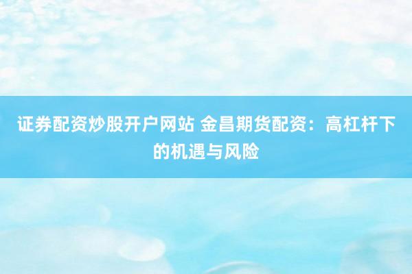证券配资炒股开户网站 金昌期货配资：高杠杆下的机遇与风险