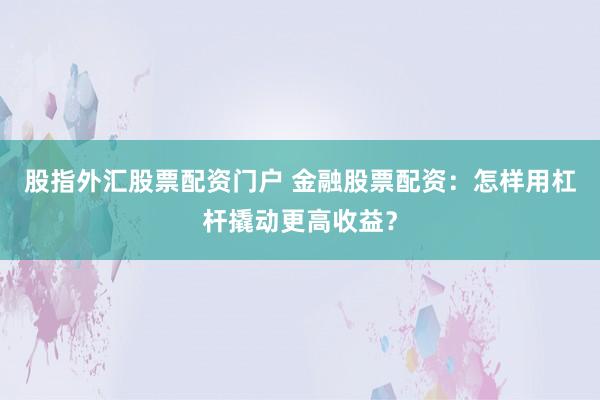 股指外汇股票配资门户 金融股票配资：怎样用杠杆撬动更高收益？