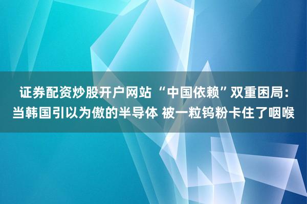 证券配资炒股开户网站 “中国依赖”双重困局：当韩国引以为傲的半导体 被一粒钨粉卡住了咽喉