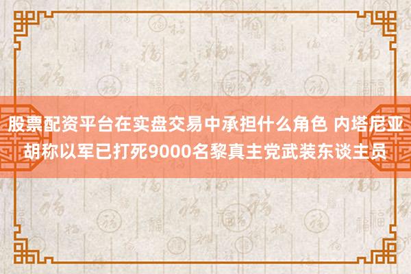 股票配资平台在实盘交易中承担什么角色 内塔尼亚胡称以军已打死9000名黎真主党武装东谈主员