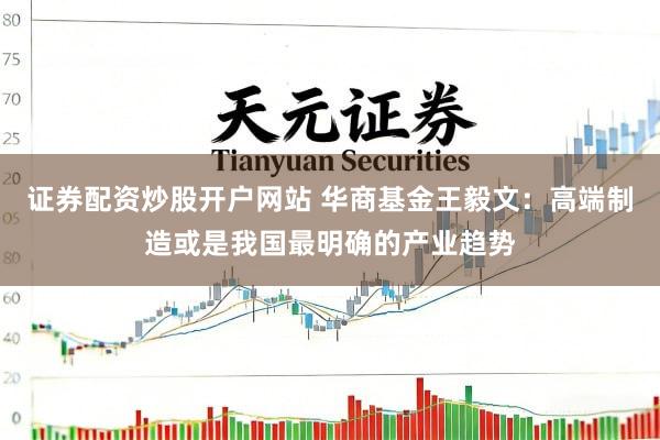 证券配资炒股开户网站 华商基金王毅文：高端制造或是我国最明确的产业趋势