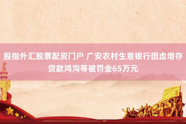 股指外汇股票配资门户 广安农村生意银行因虚增存贷款鸿沟等被罚金65万元