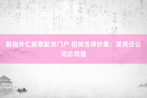 股指外汇股票配资门户 招商吉祥钞票：吴亮任公司总司理