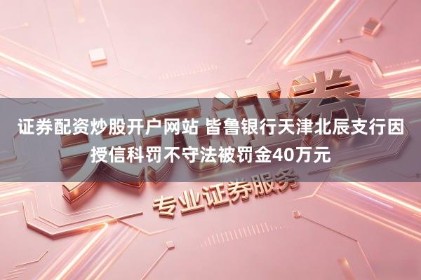 证券配资炒股开户网站 皆鲁银行天津北辰支行因授信科罚不守法被罚金40万元