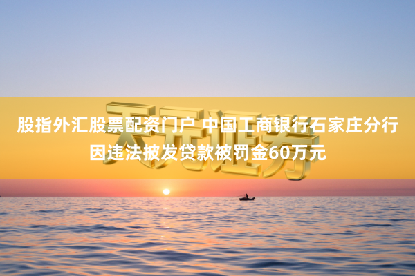 股指外汇股票配资门户 中国工商银行石家庄分行因违法披发贷款被罚金60万元