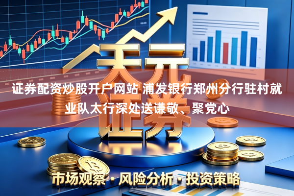 证券配资炒股开户网站 浦发银行郑州分行驻村就业队太行深处送谦敬、聚党心