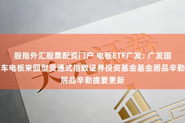 股指外汇股票配资门户 电板ETF广发: 广发国证新动力车电板来回型灵通式指数证券投资基金基金居品辛勤提要更新