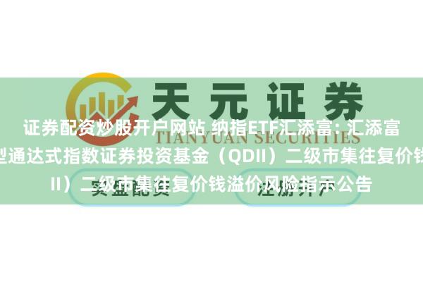 证券配资炒股开户网站 纳指ETF汇添富: 汇添富纳斯达克100往复型通达式指数证券投资基金（QDII）二级市集往复价钱溢价风险指示公告