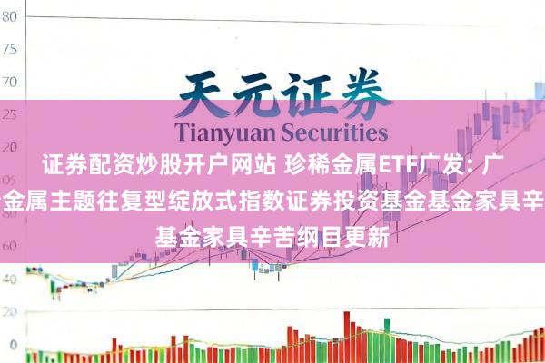 证券配资炒股开户网站 珍稀金属ETF广发: 广发中证珍稀金属主题往复型绽放式指数证券投资基金基金家具辛苦纲目更新